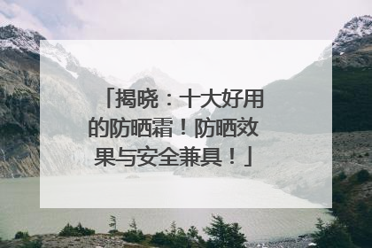 揭晓：十大好用的防晒霜！防晒效果与安全兼具！
