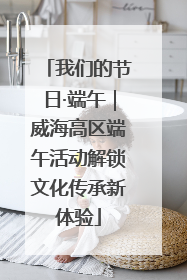 我们的节日·端午｜威海高区端午活动解锁文化传承新体验