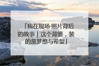 我在现场·照片背后的故事｜这个背篓，装的是梦想与希望