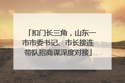 扣门长三角，山东一市市委书记、市长接连带队招商谋深度对接