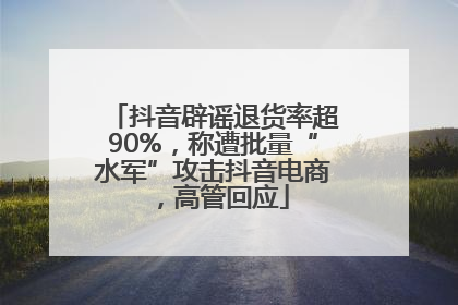 抖音辟谣退货率超90%，称遭批量“水军”攻击抖音电商，高管回应