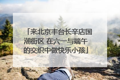 来北京丰台长辛店国潮街区 在六一与端午的交织中做快乐小孩