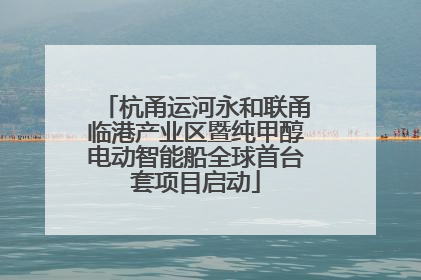 杭甬运河永和联甬临港产业区暨纯甲醇电动智能船全球首台套项目启动