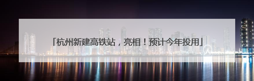 杭州新建高铁站，亮相！预计今年投用