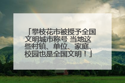 攀枝花市被授予全国文明城市称号 当地这些村镇、单位、家庭、校园也是全国文明！