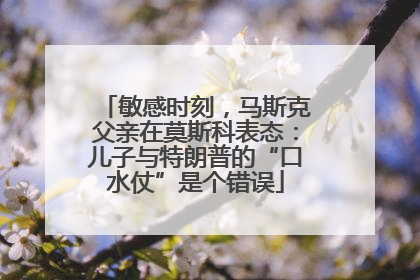 敏感时刻，马斯克父亲在莫斯科表态：儿子与特朗普的“口水仗”是个错误