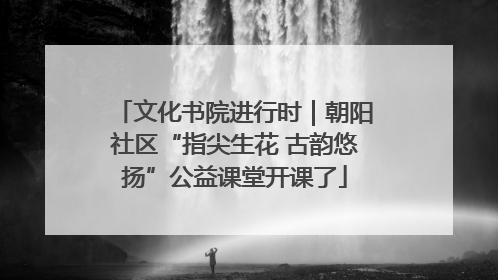 文化书院进行时｜朝阳社区“指尖生花 古韵悠扬”公益课堂开课了