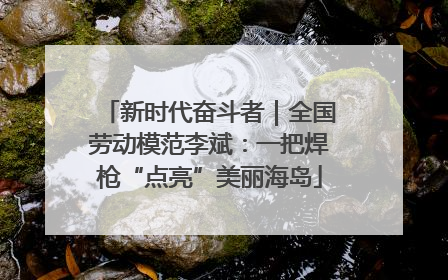 新时代奋斗者｜全国劳动模范李斌：一把焊枪“点亮”美丽海岛