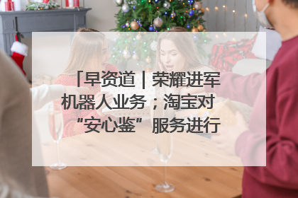 早资道｜荣耀进军机器人业务；淘宝对“安心鉴”服务进行逐步下线调整