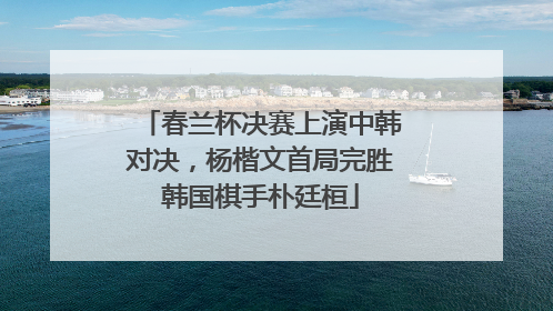 春兰杯决赛上演中韩对决，杨楷文首局完胜韩国棋手朴廷桓