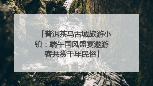 普洱茶马古城旅游小镇：端午国风盛宴邀游客共赏千年民俗