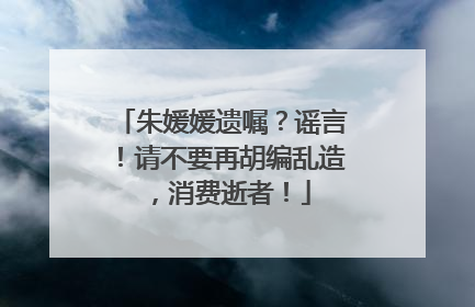 朱媛媛遗嘱？谣言！请不要再胡编乱造，消费逝者！