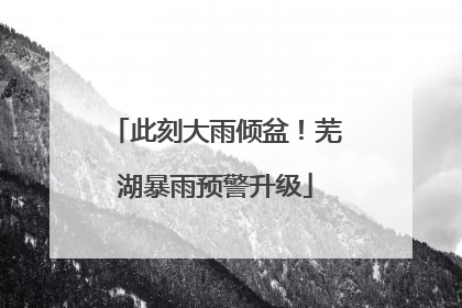此刻大雨倾盆！芜湖暴雨预警升级