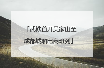 武铁首开吴家山至成都城厢电商班列
