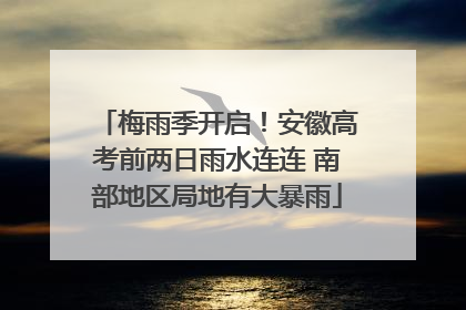 梅雨季开启！安徽高考前两日雨水连连 南部地区局地有大暴雨