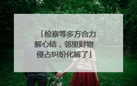 检察等多方合力解心结，邻里财物侵占纠纷化解了