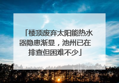 楼顶废弃太阳能热水器隐患渐显，池州已在排查但困难不少