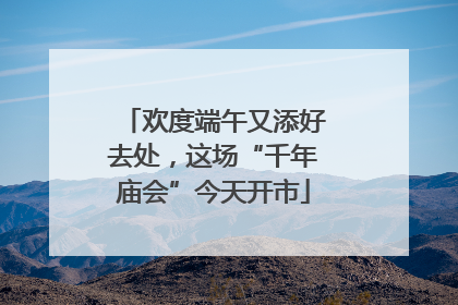 欢度端午又添好去处，这场“千年庙会”今天开市