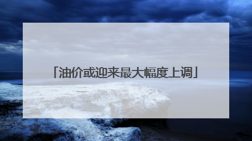 油价或迎来最大幅度上调