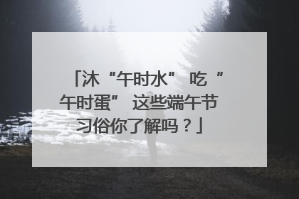 沐“午时水” 吃“午时蛋” 这些端午节习俗你了解吗？
