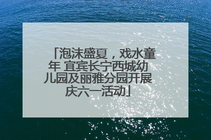 泡沫盛夏，戏水童年 宜宾长宁西城幼儿园及丽雅分园开展庆六一活动