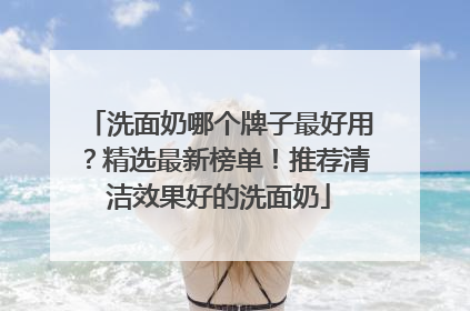 洗面奶哪个牌子最好用？精选最新榜单！推荐清洁效果好的洗面奶