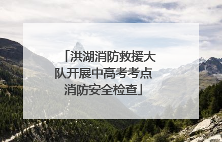 洪湖消防救援大队开展中高考考点消防安全检查