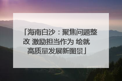 海南白沙：聚焦问题整改 激励担当作为 绘就高质量发展新图景