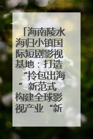 海南陵水海归小镇国际短剧影视基地：打造“拎包出海”新范式 构建全球影视产业“新热土”