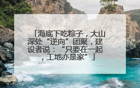 海底下吃粽子，大山深处“逆向”团聚，建设者说：“只要在一起，工地亦是家”