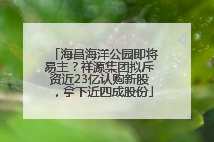 海昌海洋公园即将易主？祥源集团拟斥资近23亿认购新股，拿下近四成股份