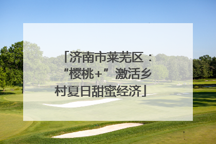 济南市莱芜区：“樱桃+”激活乡村夏日甜蜜经济