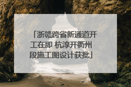 浙赣跨省新通道开工在即 杭淳开衢州段施工图设计获批