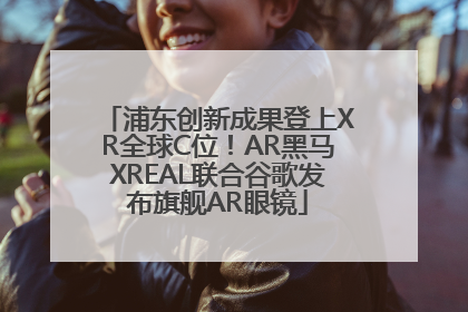 浦东创新成果登上XR全球C位！AR黑马XREAL联合谷歌发布旗舰AR眼镜