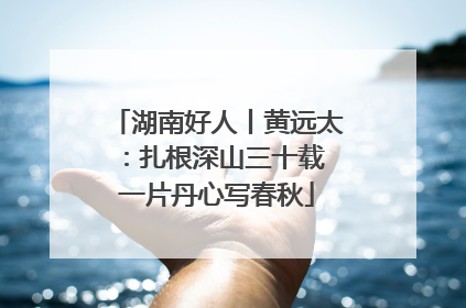 湖南好人丨黄远太：扎根深山三十载 一片丹心写春秋