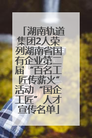 湖南轨道集团2人荣列湖南省国有企业第二届“百名工匠传薪火”活动“国企工匠”人才宣传名单