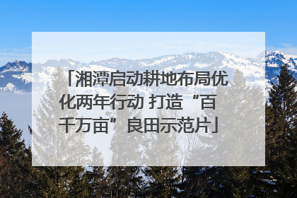 湘潭启动耕地布局优化两年行动 打造“百千万亩”良田示范片