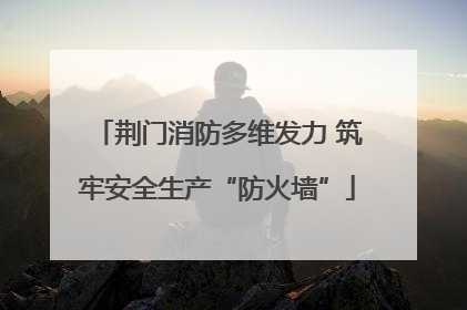 荆门消防多维发力 筑牢安全生产“防火墙”