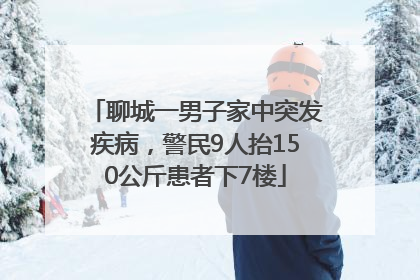 聊城一男子家中突发疾病，警民9人抬150公斤患者下7楼