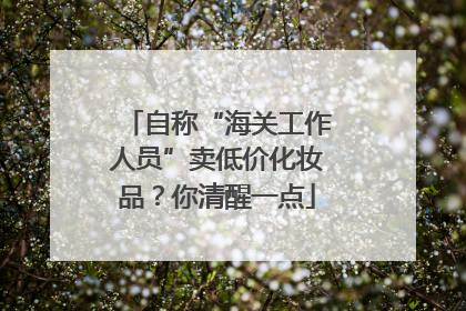 自称“海关工作人员”卖低价化妆品？你清醒一点