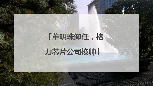 董明珠卸任，格力芯片公司换帅