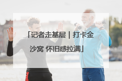 记者走基层｜打卡金沙窝 怀旧感拉满