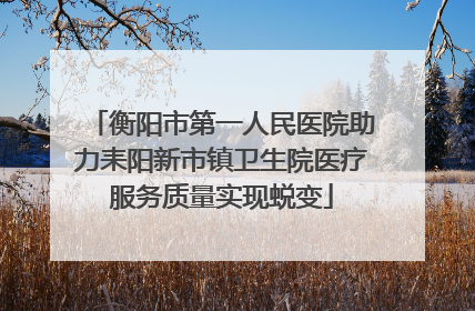 衡阳市第一人民医院助力耒阳新市镇卫生院医疗服务质量实现蜕变