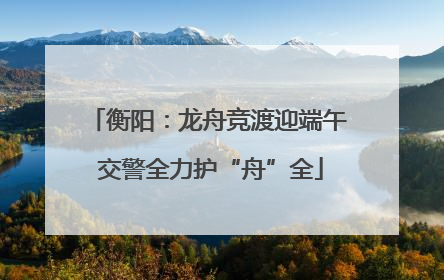 衡阳：龙舟竞渡迎端午 交警全力护“舟”全