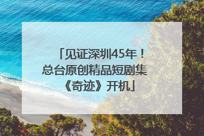 见证深圳45年！总台原创精品短剧集《奇迹》开机