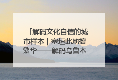 解码文化自信的城市样本｜塞垣此地擅繁华——解码乌鲁木齐的文化自信样本
