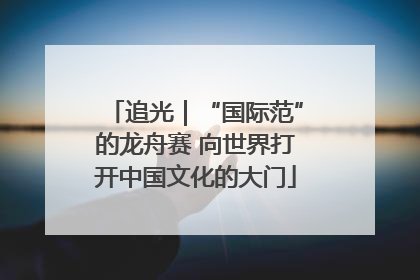追光｜“国际范”的龙舟赛 向世界打开中国文化的大门