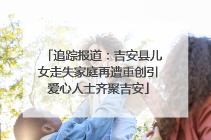 追踪报道：吉安县儿女走失家庭再遭重创引爱心人士齐聚吉安