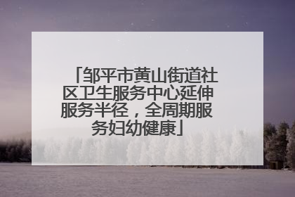 邹平市黄山街道社区卫生服务中心延伸服务半径，全周期服务妇幼健康