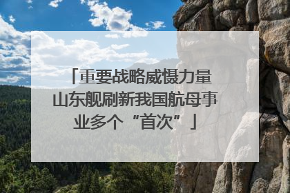 重要战略威慑力量 山东舰刷新我国航母事业多个“首次”